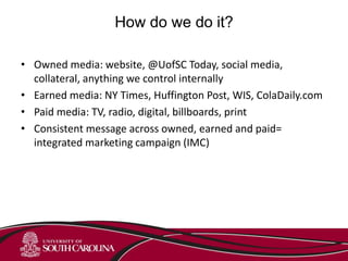 How do we do it?
• Owned media: website, @UofSC Today, social media,
collateral, anything we control internally
• Earned media: NY Times, Huffington Post, WIS, ColaDaily.com
• Paid media: TV, radio, digital, billboards, print
• Consistent message across owned, earned and paid=
integrated marketing campaign (IMC)
 