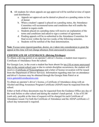 8. All students for whom appeals are not approved will be notified at time of report
      card distribution.
          a. Appeals not approved can be denied or placed on a pending status in lieu
              of denial.
          b. When a student’s appeal is placed on a pending status, the Attendance
              Committee will recommend terms and conditions that will enable the
              student to regain credit.
          c. Students placed on a pending status will receive an explanation of the
              terms and conditions and asked to sign a contract of agreement.
          d. Pending appeals will be re-submitted to the Attendance Committee for
              final review within the last two weeks of the following semester.
          e. Students will be notified of the final determination.

Note: Excuse notes (parent/guardian, doctor, etc.) taken into consideration to grant the
appeal at this time will not change absences from unexcused to excused.

CERTIFICATE OF ATTENDANCE: (Driving Privileges)
To obtain a driving permit or an operator’s driver’s license, a student must request a
Certificate of Attendance from the school.
Per Georgia Law, in the event a student has been absent for ten (10) or more unexcused
days in the current school year or due to certain discipline occurrences, the student will
receive a Certificate of Noncompliance and a letter of license revocation will be issued
from the Department of Driver Services. Information regarding state law on attendance
and driver’s licenses may be obtained through the Georgia State Patrol or at
www.gateendrivereducation.com
To obtain an operator’s driver’s license, a Certificate of Attendance along with an
Alcohol and Drug Awareness Program Certificate (ADAP) must be requested from the
school.
Either or both of these documents may be requested from the Guidance Office any day of
the week before or after school and during the student’s lunch period. A fee of $1.00
(cash only, payable at the time of request) will be charged for each Certificate of
Attendance issued. For both the Certificate of Attendance and the ADAP certificate a 2
school day turnaround is required.




                                             7
 