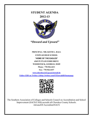 STUDENT AGENDA
                              2012-13




                         “Onward and Upward”


                           PRINCIPAL: MR. KEITH L. BALL
                               ETOWAH HIGH SCHOOL
                              “HOME OF THE EAGLES”
                              6565 PUTNAM FORD DRIVE
                            WOODSTOCK, GEORGIA 30189
                                  Phone: 770-926-4411
                                   Fax: 770-926-4157
                            www.cherokee.k12.ga.us/etowah-hs
             Follow EHS on Twitter @http://twitter.com/#!/EtowahHS/homepage




The Southern Association of Colleges and Schools Council on Accreditation and School
         Improvement (SACS/CASI) accredit all Cherokee County Schools.
                            AdvancED Accredited/SACS
 