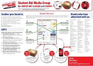 Student Aid Media Group
Tesco Mobile,
Boots, 	
L’Oreal,
Colgate,
Haribo,
Mountain Dew,
VO5,
Gatorade,
Drench/Britvic,
Fanta/Coca Cola,
Boost,
Ryanair,
Golden Wonder,
Met Police,
Tesco Clubcard,
Vitamin Water/
Glaceau,
Original Source,
Kellogg’s,
Mellow Birds,
Milka Daim,
Tabasco/AB
World Foods,
Mojo,
Trust,
Hostelworld.
com,
Nivea,
Very Lazy
Garlic/English
Provender,
The National
Blood Service,
Wiley
Publishing,
Medley Bar/
United Biscuits,
Rescue Remedy,
Kohinoor,
Seven Seas
Worldwide,
Green People,
Cineworld,
Megabus,
3M,
Lyca Mobile,
Pearson
Education,
SAGE
Publication,
Milkround,
Beach Break
Live,
Greggs,
Eat,
Vision Direct,
Haymarket,
Cass Art,
SCC,
Ebuyer.com,
Wateraid,
Camp America,
La Senza,
Joy,
Trek America,
Nature Valley,
Bella Italia,
Kleenex,
Cafe Rouge,
Vimto,
Lush,
Go Fast,
Spikey,
Money 4
Students,
Rough Hill,
Hostelsclub.
com,
Borders,
Misco,
Scream Bars,
Toothfairy
Finance,
Enables your brand to:
zz Advertise directly to Student Bedrooms
zz Target students on a National or Local level
zz Sample or Brand/ Product placement	
zz Promote Offers/ Competitions
zz Promote Events or On Campus Activity
zz Sell Tickets
And much much more..!
USP’S	
Student-Aid’s multiple contracted channels offer:
zz First to Market advertising: the Student
Aid Parcel is the first and only item in the
students’ bedroom
zz Viral Coverage and effect: more than
1 in 3 of all new students receive a Student
Aid parcel on arrival at university and are
targeted by Student-Aid.co.uk
zz First iPhone App for UK Students – nationwide
coverage with localised vouchers
zz The only all encompassing Student site –
covers all aspects of student life
zz The only National Social Network for UK
Students with localised content
zz Award winning Student-Aid.co.uk – won
National Finalist in the Daily Telegraph’s
Dedipower Digital Awards
The COMPLETE WAY to ENGAGE with STUDENTS
The only media owner in the UK with exclusive contracted
rights to advertise directly into UK student bedrooms
Social Network
Find & Connect with
mates in halls, clubs
or on campus
Buy Tickets
For club nights &
festivals
What’s On Guide
Local events, bars,
restaurants, etc
Clubs & Societies
Promote & coordinate
fixtures & socials
Download Offers
Lots of giveaways and
discounts at a variety of
restaurants, bars, etc
.co.uk
Brands who have
advertised with us:
Student-Aid.co.uk
Student Aid is a network of on and off line media channels which allows brands to engage with
students from the second they arrive at uni and re-enforce that message to the same students
throughout the year
200,000 Official Welcome
Parcels placed directly
into students’
bedrooms
200,000 Branded
Notepads
Across 80
Universities
Nationwide Mobile App
– first for UK
student market
Student
Aid
Mobile
Student
Aid
Parcel
Student
Aid
Pad
S
STUDENT LIFE COVEREDmedia group
Contact
Alvin Hussey
Tel: 02031782618
Email: alvin.hussey@student-aid.co.uk
 