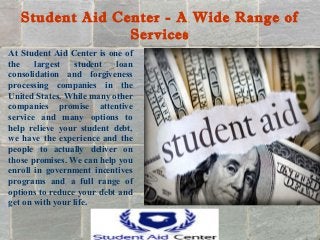 Student Aid Center - A Wide Range of
Services
At Student Aid Center is one of
the largest student loan
consolidation and forgiveness
processing companies in the
United States. While many other
companies promise attentive
service and many options to
help relieve your student debt,
we have the experience and the
people to actually deliver on
those promises. We can help you
enroll in government incentives
programs and a full range of
options to reduce your debt and
get on with your life.
 