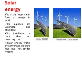 Solar
energy
It is the most clean
form of energy in
world
Its supplies are
unlimited and
abundant.
Its installation is
once then no
recurring cost
Solar energy works
by converting the suns
rays into hot air for
heating
 