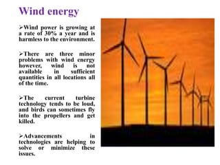 Wind energy
Wind power is growing at
a rate of 30% a year and is
harmless to the environment.
There are three minor
problems with wind energy
however, wind is not
available in sufficient
quantities in all locations all
of the time.
The current turbine
technology tends to be loud,
and birds can sometimes fly
into the propellers and get
killed.
Advancements in
technologies are helping to
solve or minimize these
issues.
 