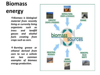 Biomass
energy
Biomass is biological
material from recently
living or currently living
organisms such as
trees and landfill
gasses and alcohol
fuels creating from
crops such as corn.
 Burning grease or
ethanol derived from
corn to run a vehicle
are two common
examples of biomass
energy production.
 
