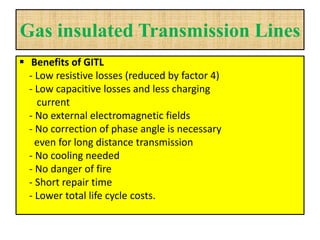 Gas insulated Transmission Lines
 Benefits of GITL
- Low resistive losses (reduced by factor 4)
- Low capacitive losses and less charging
current
- No external electromagnetic fields
- No correction of phase angle is necessary
even for long distance transmission
- No cooling needed
- No danger of fire
- Short repair time
- Lower total life cycle costs.
 