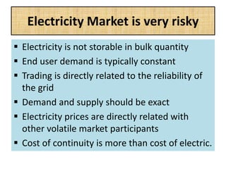 Electricity Market is very risky
 Electricity is not storable in bulk quantity
 End user demand is typically constant
 Trading is directly related to the reliability of
the grid
 Demand and supply should be exact
 Electricity prices are directly related with
other volatile market participants
 Cost of continuity is more than cost of electric.
 
