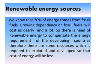 Renewable energy sources
We know that 70% of energy comes from fossil
fuels .Growing dependency on fossil fuels will
cost us dearly and a lot. So there is need of
Renewable energy to compensate the energy
requirement of the developing countries
therefore there are some resources which is
required to explored and developed so that
cost of energy will be less .
 