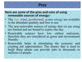 Pros
Here are some of the pros and cons of using
renewable sources of energy:-
• The sun, wind, geothermal, ocean energy are available
in the abundant quantity and free to use.
• The non-renewable sources of energy that we are using
are limited and are bound to expire one day.
• Renewable sources have low carbon emissions,
therefore they are considered as green and environment
friendly.
• Renewable helps in stimulating the economy and
creating job opportunities. The money that is used to
build these plants can provide jobs to thousands to
millions of people.
 