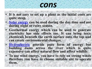 cons
• It is not easy to set up a plant as the initial costs are
quite steep.
• Solar energy can be used during the day time and not
during night or rainy season.
• Geothermal energy which can be used to generate
electricity has side effects too. It can bring toxic
chemicals beneath the earth surface onto the top and
can create environmental changes.
• Hydroelectric provide pure form of energy but
building dams across the river which is quite
expensive can affect natural flow and affect wildlife.
• To use wind energy, you have to rely on strong winds
therefore you have to choose suitable site to operate
them.
 