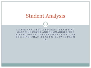 Student Analysis
I HAVE ANALYSED A STUDENT’S EXISTING
MAGAZINE COVER AND SUMMARISED THE
STRENGTHS AND WEAKNESSES AS WELL AS
DECIDING WHAT IDEAS I WILL TAKE FROM
IT.

 