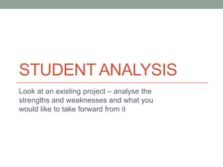 STUDENT ANALYSIS
Look at an existing project – analyse the
strengths and weaknesses and what you
would like to take forward from it

 