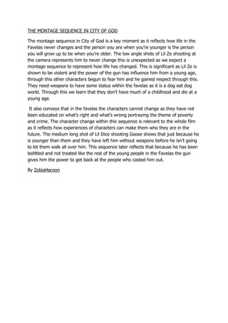 THE MONTAGE SEQUENCE IN CITY OF GOD
The montage sequence in City of God is a key moment as it reflects how life in the
Favelas never changes and the person you are when you’re younger is the person
you will grow up to be when you’re older. The low angle shots of Lil Ze shooting at
the camera represents him to never change this is unexpected as we expect a
montage sequence to represent how life has changed. This is significant as Lil Ze is
shown to be violent and the power of the gun has influence him from a young age,
through this other characters begun to fear him and he gained respect through this.
They need weapons to have some status within the favelas as it is a dog eat dog
world. Through this we learn that they don’t have much of a childhood and die at a
young age.
It also conveys that in the favelas the characters cannot change as they have not
been educated on what’s right and what’s wrong portraying the theme of poverty
and crime. The character change within this sequence is relevant to the whole film
as it reflects how experiences of characters can make them who they are in the
future. The medium long shot of Lil Dice shooting Goose shows that just because he
is younger than them and they have left him without weapons before he isn’t going
to let them walk all over him. This sequence later reflects that because he has been
belittled and not treated like the rest of the young people in the Favelas the gun
gives him the power to get back at the people who casted him out.
By ZobiaHaroon

 