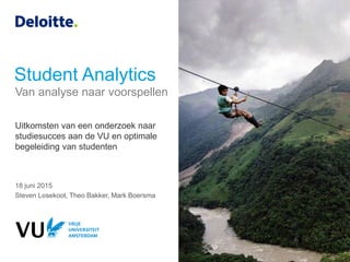 Student Analytics
18 juni 2015
Steven Losekoot, Theo Bakker, Mark Boersma
Uitkomsten van een onderzoek naar
studiesucces aan de VU en optimale
begeleiding van studenten
Van analyse naar voorspellen
 