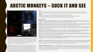 ARCTIC MONKEYS – SUCK IT AND SEE
Likes:
-Like the fonts because they look like the fonts Arctic Monkeys would use and they are continued throughout the digipak
-I like the dark colour scheme of it because again it is something Arctic Monkeys would use as they tend to us dark colours
Dislikes:
-There seems like there is too many different colours for the fonts (red, white, black)
-The image on the back is hard to make out and the image on the front could have been framed better
-I think the image in blue needs to be black and white to make it look more professional
MISE-EN-SCENE
Costume : The costume on the digipak seems very casual which would fit with the genre of the band as they are indie rock. This
makes it easy for the audience to relate to the characters if they are wearing everyday clothes. In most indie rock music videos, the
artist/actor is usually wearing normal/casual clothes so the audience can relate to their character.
Lighting : The lighting in the picture on the front is very natural but because it has been put in black and white it looks more indie as
it looks different and makes certain things stand out more than others. The picture on the back is very low key which makes it hard
make out which could fit with the genre as the audience can have their own interpretation as to what it is.
Actors : The actor on the front image looks like a “thug” as he has his hood up and this is typically what you would stereotype a thug
to do to hide their identity. The actor on the back is not easy to identify which again could suggest they are trying to hide their
to add enigma to the music video.
Make up : You cannot see any make up being used on the front/back cover of this digipak. However, I do not think much make up
would be used since indie rock artists want to look as plain as possible – including Arctic Monkeys – so they do not distract the
audience with extravagant make up which means the audience will focus fully on the music/video meaning.
Props : The only prop shown here is the drum kit which is typical for an indie rock genre as they tend to use instruments in their
videos to show the performance side of the artist and to promote the artist. This fits with that convention as it shows a shadow of the
drum kit and performer so it adds mystery for the audience.
Setting : For the front picture, the setting could have been more thought about but in some ways, it fits with the indie rock genre as
it is an alleyway and is a normal everyday setting that people could access so this makes it more relatable. However, I think this
look better if the van was not in the shot as it takes away from the actor.
LAYOUT : I think the layout is a bit messy since the artist name does not look right in a filled in circle and looks a bit unprofessional –
I think this would look better without the shape behind it. Also, I think the lyrics on the back cover could have been spread out better
it looks very cluttered up and looks more like legal information – but I don’t really think the back cover needed the lyrics and
they could have been on the CD or behind it to add something to that to make it look less plain.
AUDIENCE / REPRESENTATION : I think the target audience for this digipak would be teenagers (16-19). This is because it cannot be
any lower since there is a parental advisory so I think that this is aimed at late teenagers more. Also, from the image on the front I
it would be more relatable to teenagers as you see someone who looks a bit like a thug and teenagers are typically stereotyped as
thugs and deviant so this suggests that the social group being represented here is teenagers. This is why the demographic would be
teenagers as the image on the front is relatable.
FONTS: The font is the same throughout the digipak which is professional. I also think
that the font looks like it would be used for this band which is effective. I think the
colours of the fonts are a bit random as there are three different font colours which
makes the audience confused as it feels like there is too much going on. I think the
name of the band should have been a bit bigger to make it stand out more and to
promote them more. I also think the legal information should have been in a
different font as it looks unprofessional in the same font.
COLOURS: As said previously, the different colours of the fonts looks wrong and I
think it would look better all in one colour. I think the whole digipak in black and
white would look better because it would all look the same whereas the blue on the
back and the black and white on the front do not really go together but I think in
black and white it would look more professional because the same theme is kept
throughout. I think the red font could have been white instead which would have
matched with a black and white theme but when it is red it takes away from the rest
of the digipak and the images because it is such a bold colour. The information at
 