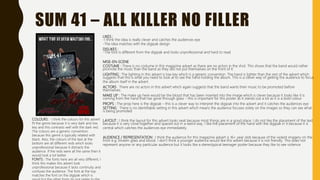 SUM 41 – ALL KILLER NO FILLER
LIKES :
-I think the idea is really clever and catches the audiences eye
-The idea matches with the digipak design
DISLIKES :
-The font is different from the digipak and looks unprofessional and hard to read
MISE-EN-SCENE
COSTUME : There is no costume in this magazine advert as there are no actors in the shot. This shows that the band would rather
promote the music than the band as they did not put themselves on the front of it.
LIGHTING : The lighting in this advert is low key which is a generic convention. The hand is lighter than the rest of the advert which
suggests that this is what you need to look at to see the hand holding the album. This is a clever way of getting the audience to focus
the album itself in the advert.
ACTORS : There are no actors in this advert which again suggests that the band wants their music to be promoted before
themselves.
MAKE UP : The make up here would be the blood that has been inserted into the image which is clever because it looks like it is
coming from the hand that has gone through glass – this is important for this poster as it stands out a lot as it is a bold colour
PROPS : The prop here is the digipak – this is a clever way to interpret the digipak into the advert and it catches the audiences eye
SETTING : There is no identifiable setting in this advert which means the audience focuses solely on the images so they can see what
is being promoted
LAYOUT : I think the layout for this advert looks neat because most things are in a good place. I do not like the placement of the text
because it is very close together and spaced out in a weird way. I like the placement of the hand with the digipak in it because it is
central which catches the audiences eye immediately.
AUDIENCE / REPRESENTATION : I think the audience for this magazine advert is 16+ year olds because of the violent imagery on the
front e.g. broken glass and blood. I don’t think a younger audience would like this advert because it is not friendly. This does not
represent anyone or any particular audience but it looks like a stereotypical teenager poster because they like to see violence.
COLOURS : I think the colours for this advert
fit the genre because it is very dark and low
key and this contrasts well with the dark red.
The colours are a generic convention
because this genre is typically related with
black. Also, the colours of the text at the
bottom are all different reds which looks
unprofessional because it distracts the
audience. If the reds were all the same then it
would look a lot better.
FONTS : The fonts here are all very different, I
think this makes this advert look
unprofessional because it lacks continuity and
confuses the audience. The font at the top
matches the font on the digipak which is
 