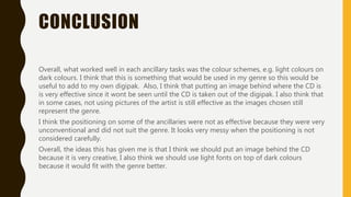 CONCLUSION
Overall, what worked well in each ancillary tasks was the colour schemes, e.g. light colours on
dark colours. I think that this is something that would be used in my genre so this would be
useful to add to my own digipak. Also, I think that putting an image behind where the CD is
is very effective since it wont be seen until the CD is taken out of the digipak. I also think that
in some cases, not using pictures of the artist is still effective as the images chosen still
represent the genre.
I think the positioning on some of the ancillaries were not as effective because they were very
unconventional and did not suit the genre. It looks very messy when the positioning is not
considered carefully.
Overall, the ideas this has given me is that I think we should put an image behind the CD
because it is very creative, I also think we should use light fonts on top of dark colours
because it would fit with the genre better. We also need to consider the positioning of our
titles for our own digipak so it does not look messy and looks professional.
 