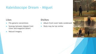 Kaleidoscope Dream - Miguel
Likes
 Fits generic conventions
 Synergy between digipak front
cover and magazine advert
 Natural imagery
Dislikes
 Album front cover looks condensed
 Shots may be too similar
 