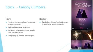 Stuck. – Canopy Climbers
Likes
 Synergy between album cover and
magazine advert
 Bold colours draw attention
 Difference between inside panels
and outside panels
 Simplicity of images and designs
Dislikes
 Symbol condensed on back cover
(could have been removed)
 