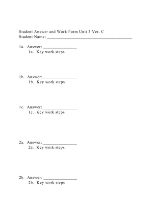 Student Answer and Work Form Unit 3 Ver. C
Student Name: ______________________________________
1a. Answer: _______________
1a. Key work steps
1b. Answer: _______________
1b. Key work steps
1c. Answer: _______________
1c. Key work steps
2a. Answer: _______________
2a. Key work steps
2b. Answer: _______________
2b. Key work steps
 