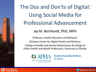 The Dos and Don'ts of Digital:
Using Social Media for
Professional Advancement
Jay M. Bernhardt, PhD, MPH
Professor, Health Education and Behavior
Director, Center for Digital Health and Wellness
College of Health and Human Performance & College of
Public Health and Health Professions, University of Florida
Student Assembly Webinar
11.12.13

@jaybernhardt

 