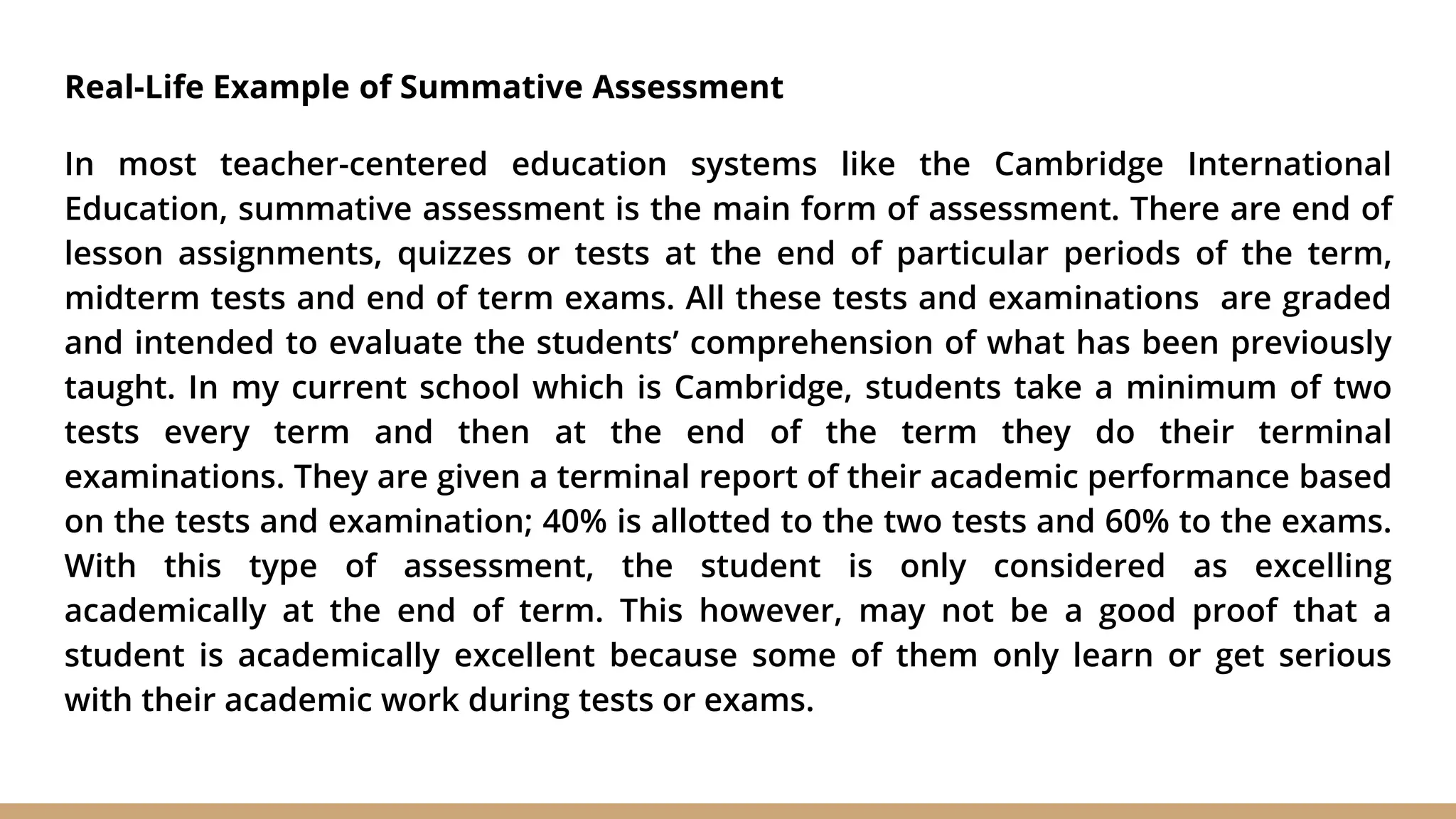 Real-Life Example of Summative Assessment
In most teacher-centered education systems like the Cambridge International
Education, summative assessment is the main form of assessment. There are end of
lesson assignments, quizzes or tests at the end of particular periods of the term,
midterm tests and end of term exams. All these tests and examinations are graded
and intended to evaluate the students’ comprehension of what has been previously
taught. In my current school which is Cambridge, students take a minimum of two
tests every term and then at the end of the term they do their terminal
examinations. They are given a terminal report of their academic performance based
on the tests and examination; 40% is allotted to the two tests and 60% to the exams.
With this type of assessment, the student is only considered as excelling
academically at the end of term. This however, may not be a good proof that a
student is academically excellent because some of them only learn or get serious
with their academic work during tests or exams.
 