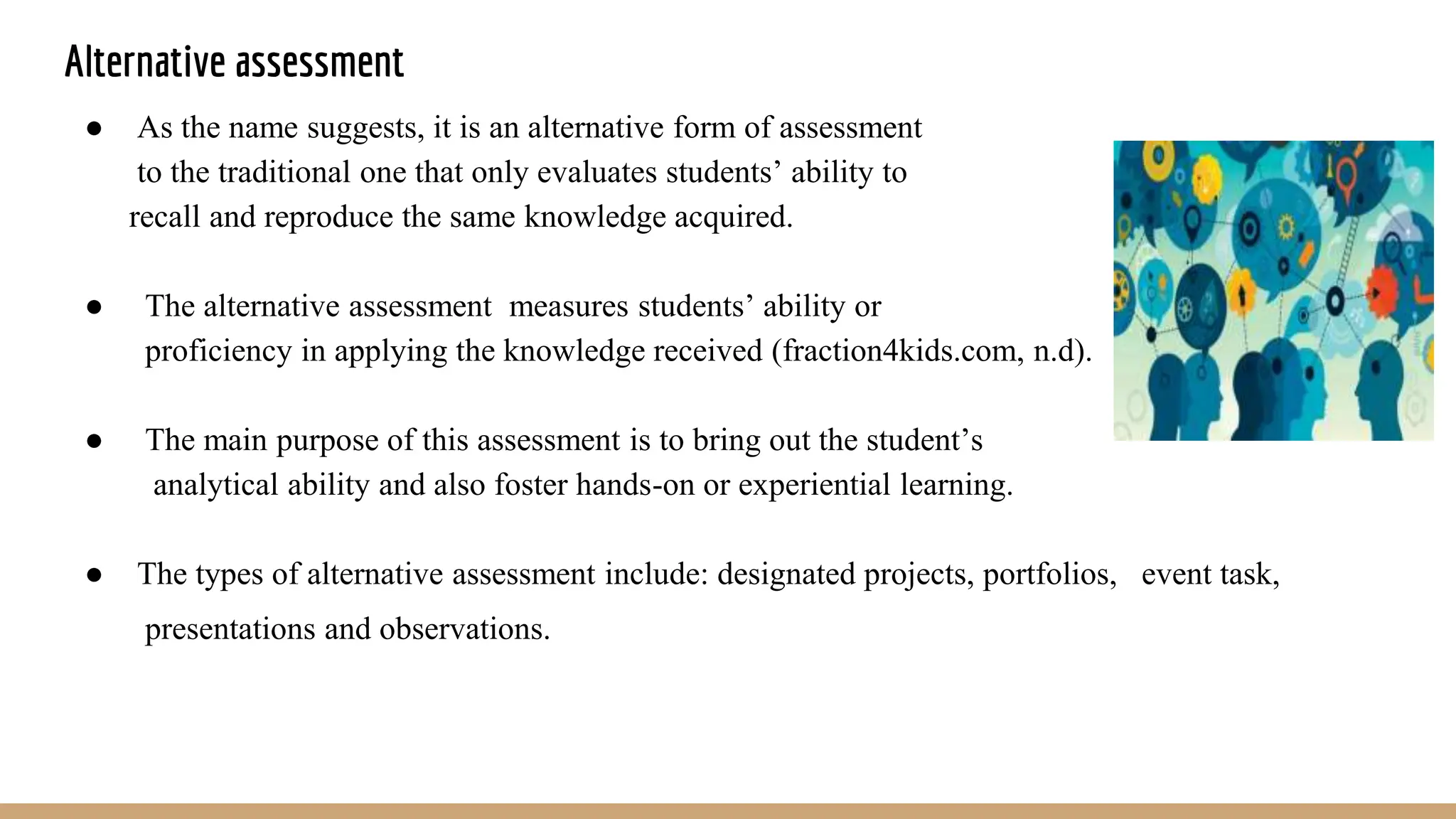 Alternative assessment
● As the name suggests, it is an alternative form of assessment
to the traditional one that only evaluates students’ ability to
recall and reproduce the same knowledge acquired.
● The alternative assessment measures students’ ability or
proficiency in applying the knowledge received (fraction4kids.com, n.d).
● The main purpose of this assessment is to bring out the student’s
analytical ability and also foster hands-on or experiential learning.
● The types of alternative assessment include: designated projects, portfolios, event task,
presentations and observations.
 