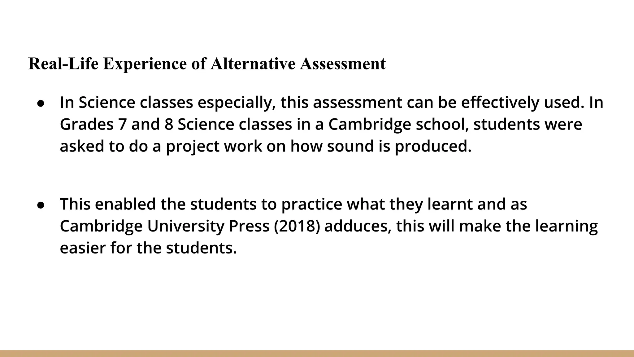 Real-Life Experience of Alternative Assessment
● In Science classes especially, this assessment can be effectively used. In
Grades 7 and 8 Science classes in a Cambridge school, students were
asked to do a project work on how sound is produced.
● This enabled the students to practice what they learnt and as
Cambridge University Press (2018) adduces, this will make the learning
easier for the students.
 