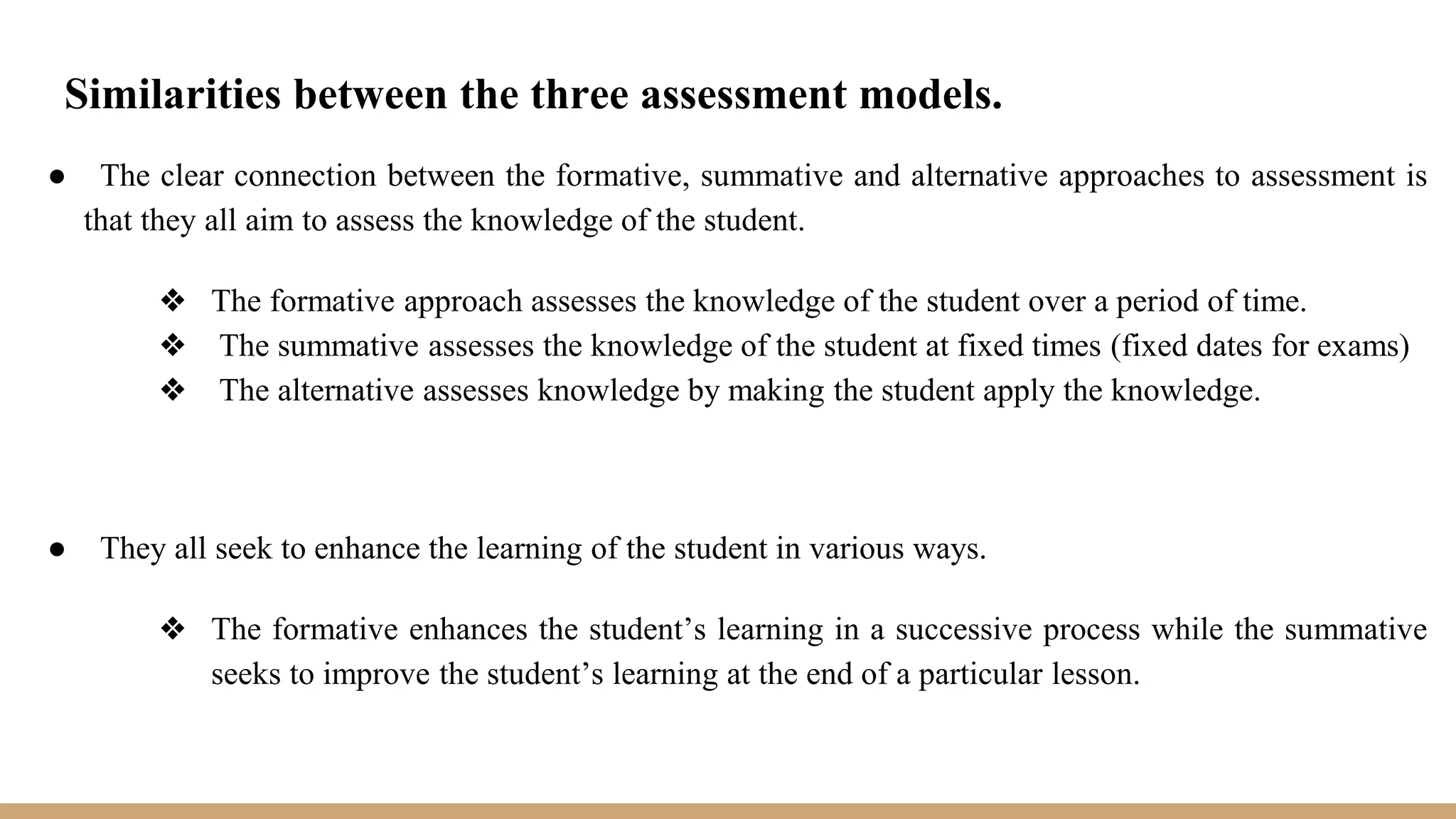 Similarities between the three assessment models.
● The clear connection between the formative, summative and alternative approaches to assessment is
that they all aim to assess the knowledge of the student.
❖ The formative approach assesses the knowledge of the student over a period of time.
❖ The summative assesses the knowledge of the student at fixed times (fixed dates for exams)
❖ The alternative assesses knowledge by making the student apply the knowledge.
● They all seek to enhance the learning of the student in various ways.
❖ The formative enhances the student’s learning in a successive process while the summative
seeks to improve the student’s learning at the end of a particular lesson.
 