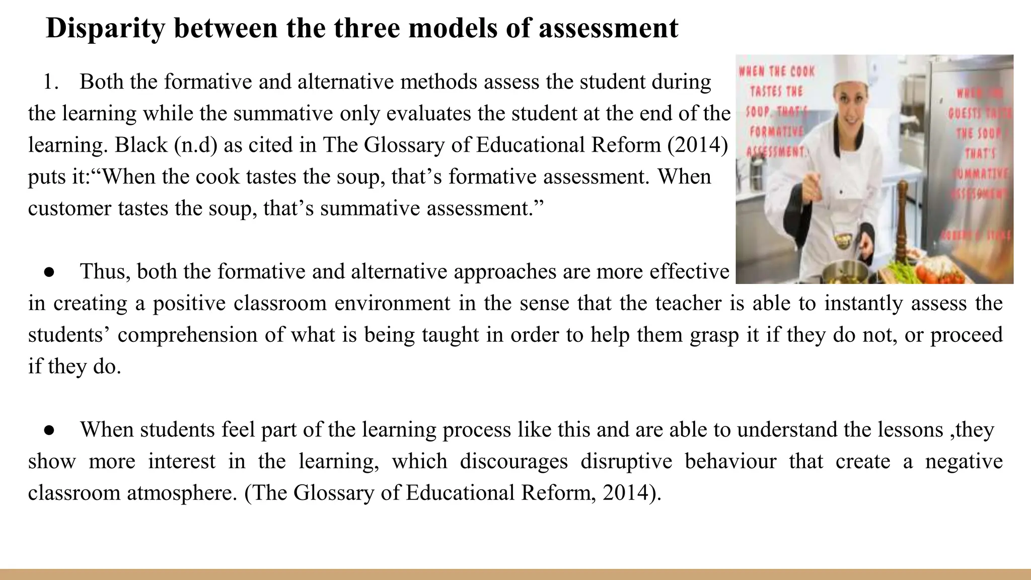 Disparity between the three models of assessment
1. Both the formative and alternative methods assess the student during
the learning while the summative only evaluates the student at the end of the
learning. Black (n.d) as cited in The Glossary of Educational Reform (2014)
puts it:“When the cook tastes the soup, that’s formative assessment. When
customer tastes the soup, that’s summative assessment.”
● Thus, both the formative and alternative approaches are more effective
in creating a positive classroom environment in the sense that the teacher is able to instantly assess the
students’ comprehension of what is being taught in order to help them grasp it if they do not, or proceed
if they do.
● When students feel part of the learning process like this and are able to understand the lessons ,they
show more interest in the learning, which discourages disruptive behaviour that create a negative
classroom atmosphere. (The Glossary of Educational Reform, 2014).
 