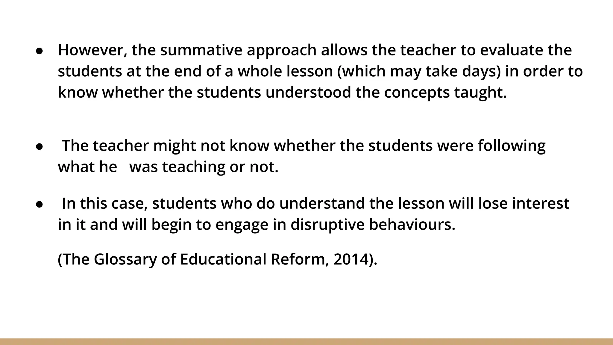 ● However, the summative approach allows the teacher to evaluate the
students at the end of a whole lesson (which may take days) in order to
know whether the students understood the concepts taught.
● The teacher might not know whether the students were following
what he was teaching or not.
● In this case, students who do understand the lesson will lose interest
in it and will begin to engage in disruptive behaviours.
(The Glossary of Educational Reform, 2014).
 