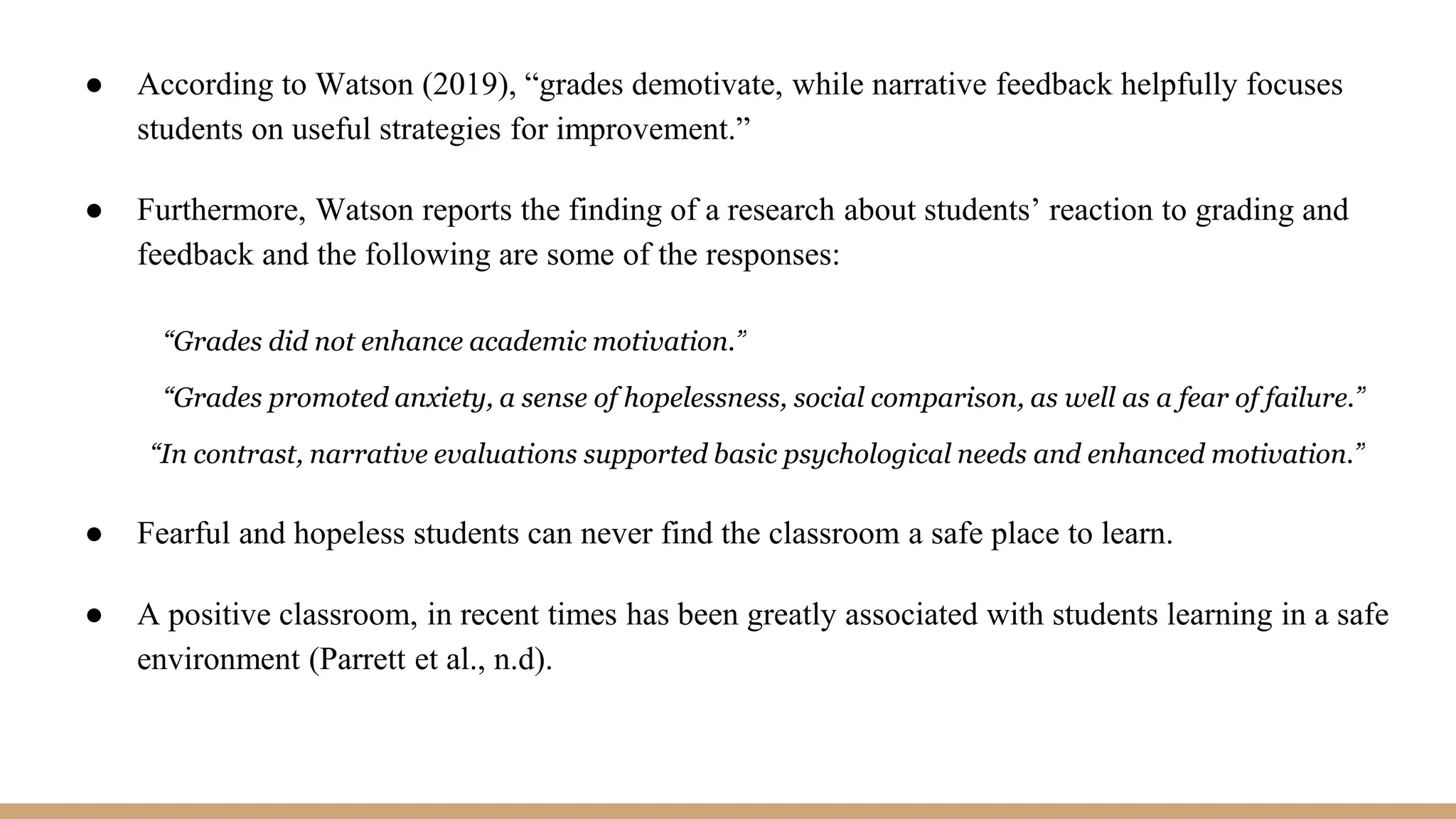 ● According to Watson (2019), “grades demotivate, while narrative feedback helpfully focuses
students on useful strategies for improvement.”
● Furthermore, Watson reports the finding of a research about students’ reaction to grading and
feedback and the following are some of the responses:
“Grades did not enhance academic motivation.”
“Grades promoted anxiety, a sense of hopelessness, social comparison, as well as a fear of failure.”
“In contrast, narrative evaluations supported basic psychological needs and enhanced motivation.”
● Fearful and hopeless students can never find the classroom a safe place to learn.
● A positive classroom, in recent times has been greatly associated with students learning in a safe
environment (Parrett et al., n.d).
 