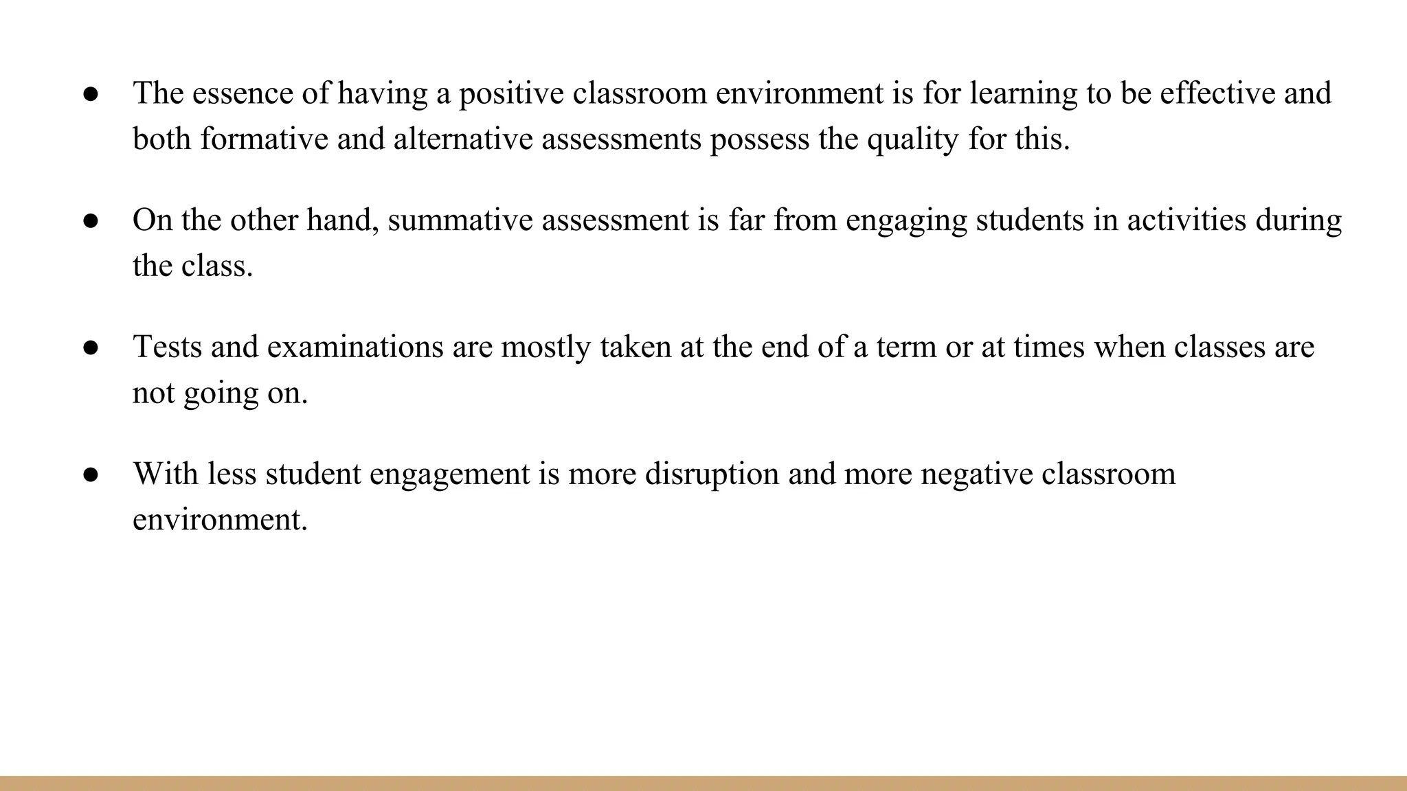 ● The essence of having a positive classroom environment is for learning to be effective and
both formative and alternative assessments possess the quality for this.
● On the other hand, summative assessment is far from engaging students in activities during
the class.
● Tests and examinations are mostly taken at the end of a term or at times when classes are
not going on.
● With less student engagement is more disruption and more negative classroom
environment.
 