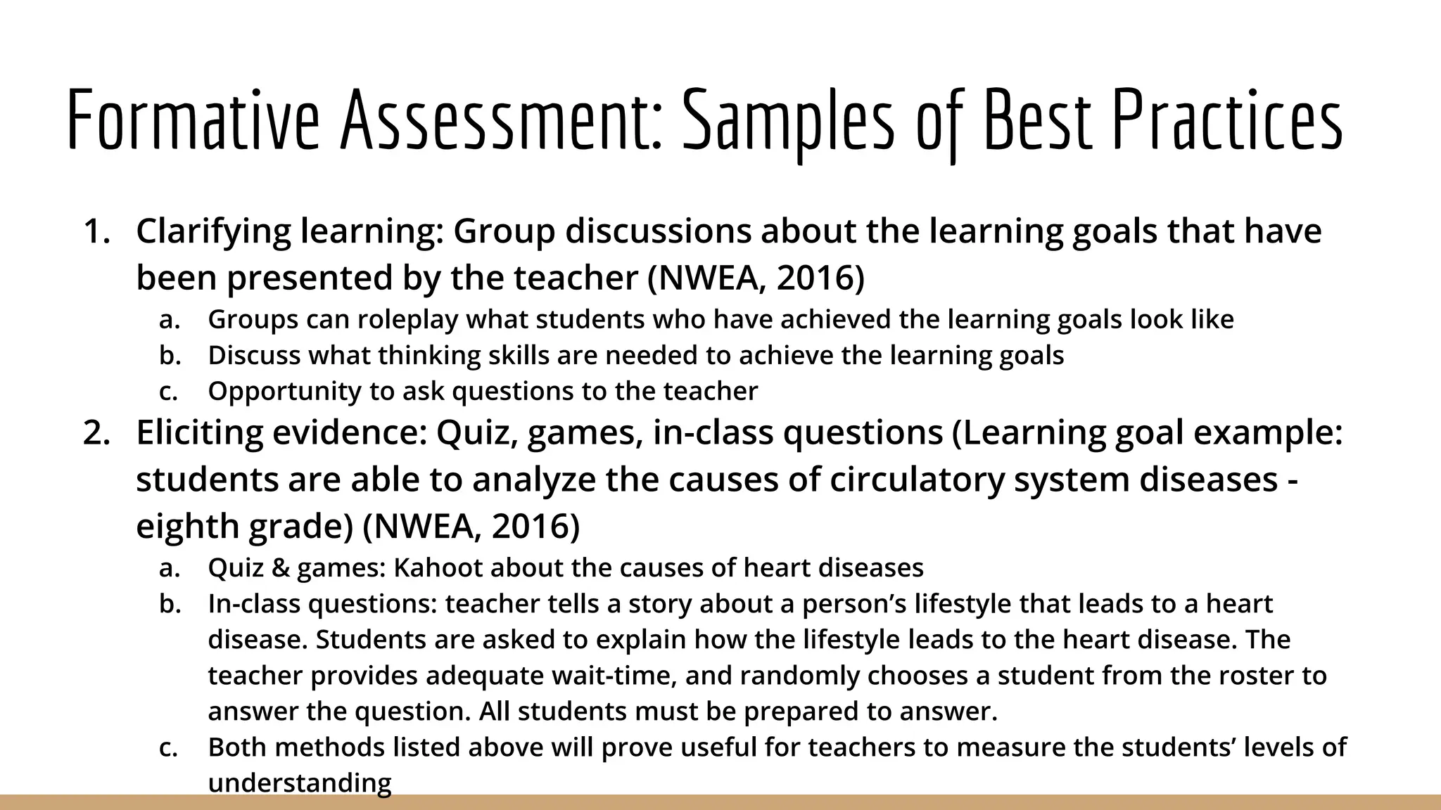 Formative Assessment: Samples of Best Practices
1. Clarifying learning: Group discussions about the learning goals that have
been presented by the teacher (NWEA, 2016)
a. Groups can roleplay what students who have achieved the learning goals look like
b. Discuss what thinking skills are needed to achieve the learning goals
c. Opportunity to ask questions to the teacher
2. Eliciting evidence: Quiz, games, in-class questions (Learning goal example:
students are able to analyze the causes of circulatory system diseases -
eighth grade) (NWEA, 2016)
a. Quiz & games: Kahoot about the causes of heart diseases
b. In-class questions: teacher tells a story about a person’s lifestyle that leads to a heart
disease. Students are asked to explain how the lifestyle leads to the heart disease. The
teacher provides adequate wait-time, and randomly chooses a student from the roster to
answer the question. All students must be prepared to answer.
c. Both methods listed above will prove useful for teachers to measure the students’ levels of
understanding
 