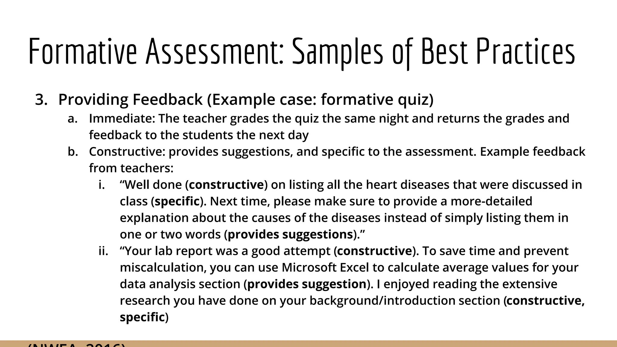 Formative Assessment: Samples of Best Practices
3. Providing Feedback (Example case: formative quiz)
a. Immediate: The teacher grades the quiz the same night and returns the grades and
feedback to the students the next day
b. Constructive: provides suggestions, and specific to the assessment. Example feedback
from teachers:
i. “Well done (constructive) on listing all the heart diseases that were discussed in
class (specific). Next time, please make sure to provide a more-detailed
explanation about the causes of the diseases instead of simply listing them in
one or two words (provides suggestions).”
ii. “Your lab report was a good attempt (constructive). To save time and prevent
miscalculation, you can use Microsoft Excel to calculate average values for your
data analysis section (provides suggestion). I enjoyed reading the extensive
research you have done on your background/introduction section (constructive,
specific)
 