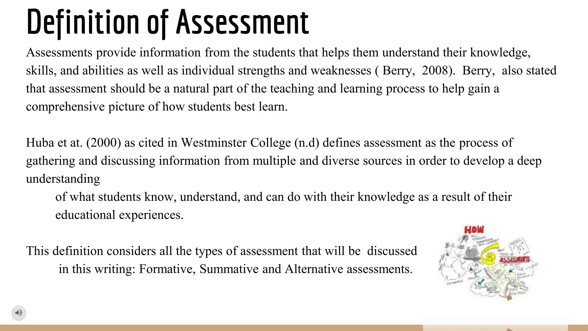 Definition of Assessment
Assessments provide information from the students that helps them understand their knowledge,
skills, and abilities as well as individual strengths and weaknesses ( Berry, 2008). Berry, also stated
that assessment should be a natural part of the teaching and learning process to help gain a
comprehensive picture of how students best learn.
Huba et at. (2000) as cited in Westminster College (n.d) defines assessment as the process of
gathering and discussing information from multiple and diverse sources in order to develop a deep
understanding
of what students know, understand, and can do with their knowledge as a result of their
educational experiences.
This definition considers all the types of assessment that will be discussed
in this writing: Formative, Summative and Alternative assessments.
 