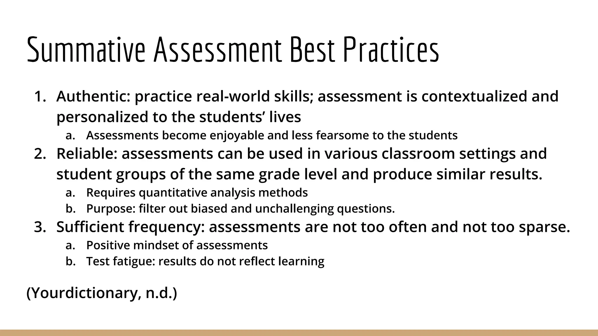 Summative Assessment Best Practices
1. Authentic: practice real-world skills; assessment is contextualized and
personalized to the students’ lives
a. Assessments become enjoyable and less fearsome to the students
2. Reliable: assessments can be used in various classroom settings and
student groups of the same grade level and produce similar results.
a. Requires quantitative analysis methods
b. Purpose: filter out biased and unchallenging questions.
3. Sufficient frequency: assessments are not too often and not too sparse.
a. Positive mindset of assessments
b. Test fatigue: results do not reflect learning
(Yourdictionary, n.d.)
 
