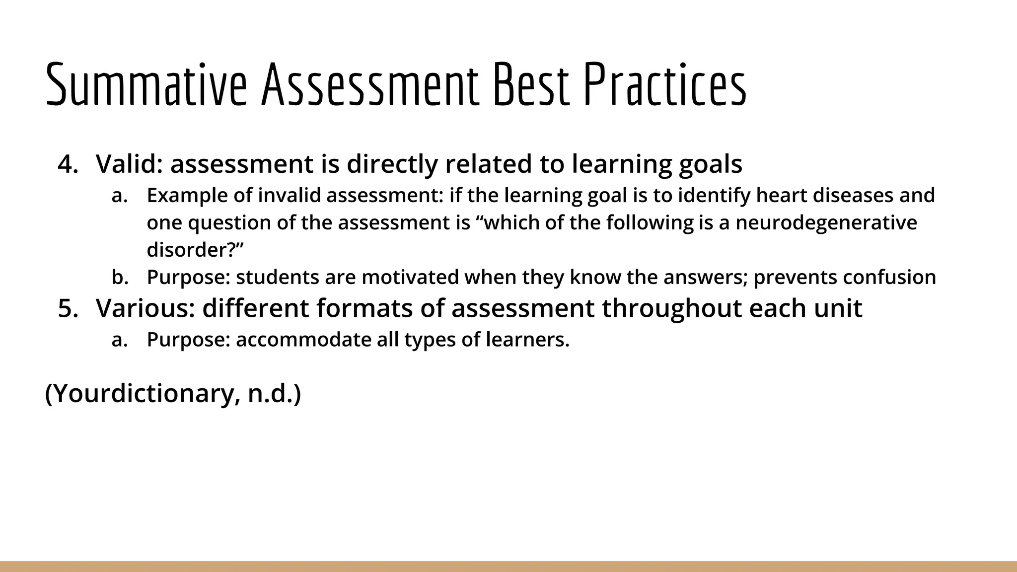 Summative Assessment Best Practices
4. Valid: assessment is directly related to learning goals
a. Example of invalid assessment: if the learning goal is to identify heart diseases and
one question of the assessment is “which of the following is a neurodegenerative
disorder?”
b. Purpose: students are motivated when they know the answers; prevents confusion
5. Various: different formats of assessment throughout each unit
a. Purpose: accommodate all types of learners.
(Yourdictionary, n.d.)
 