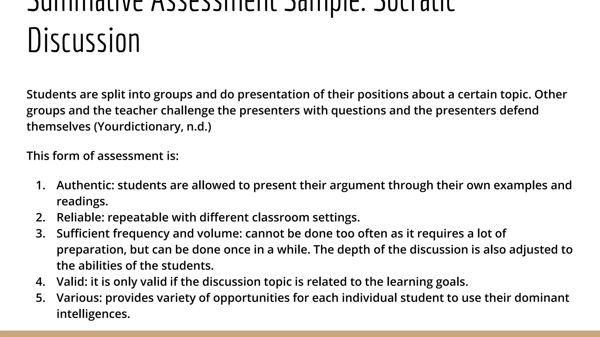 Summative Assessment Sample: Socratic
Discussion
Students are split into groups and do presentation of their positions about a certain topic. Other
groups and the teacher challenge the presenters with questions and the presenters defend
themselves (Yourdictionary, n.d.)
This form of assessment is:
1. Authentic: students are allowed to present their argument through their own examples and
readings.
2. Reliable: repeatable with different classroom settings.
3. Sufficient frequency and volume: cannot be done too often as it requires a lot of
preparation, but can be done once in a while. The depth of the discussion is also adjusted to
the abilities of the students.
4. Valid: it is only valid if the discussion topic is related to the learning goals.
5. Various: provides variety of opportunities for each individual student to use their dominant
intelligences.
 