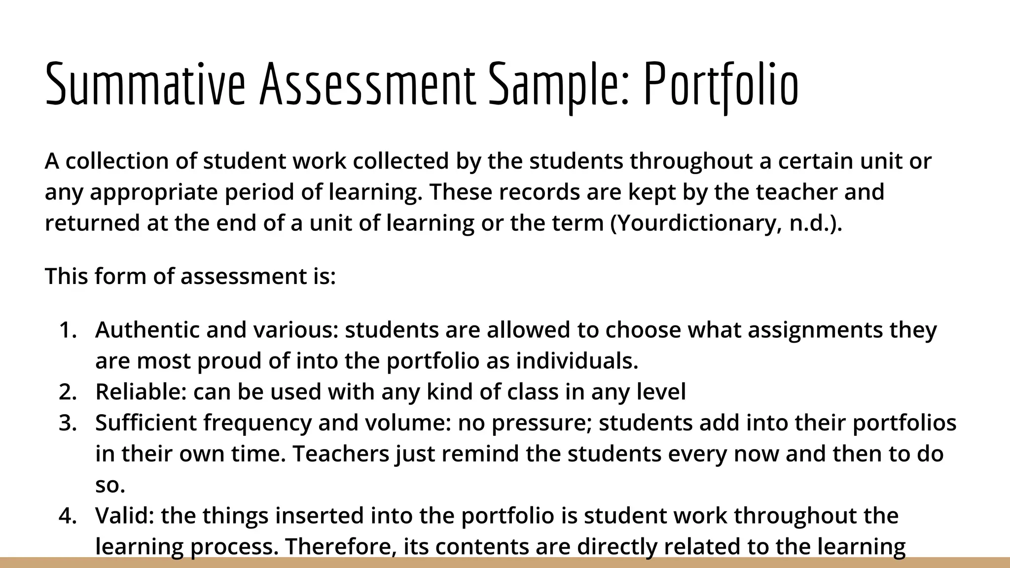 Summative Assessment Sample: Portfolio
A collection of student work collected by the students throughout a certain unit or
any appropriate period of learning. These records are kept by the teacher and
returned at the end of a unit of learning or the term (Yourdictionary, n.d.).
This form of assessment is:
1. Authentic and various: students are allowed to choose what assignments they
are most proud of into the portfolio as individuals.
2. Reliable: can be used with any kind of class in any level
3. Sufficient frequency and volume: no pressure; students add into their portfolios
in their own time. Teachers just remind the students every now and then to do
so.
4. Valid: the things inserted into the portfolio is student work throughout the
learning process. Therefore, its contents are directly related to the learning
 
