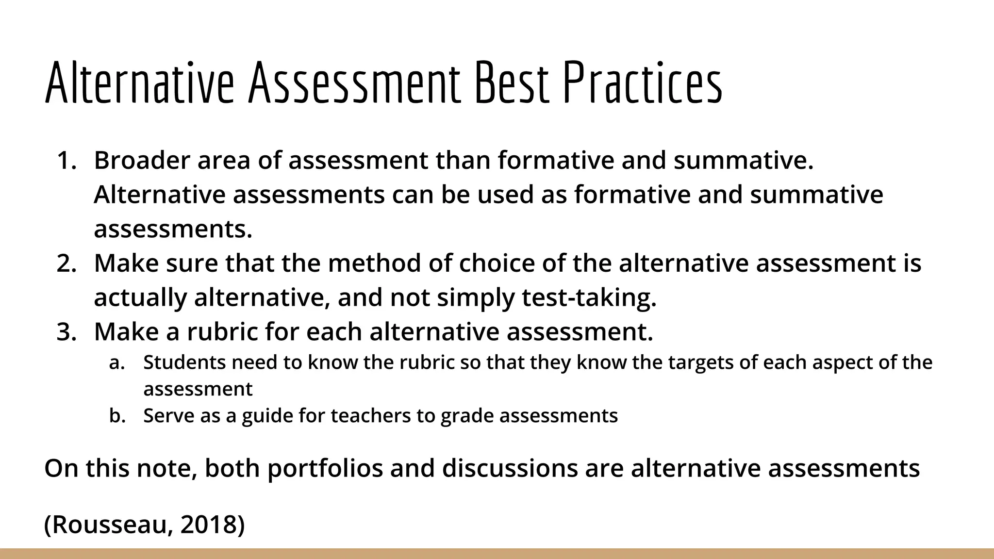 Alternative Assessment Best Practices
1. Broader area of assessment than formative and summative.
Alternative assessments can be used as formative and summative
assessments.
2. Make sure that the method of choice of the alternative assessment is
actually alternative, and not simply test-taking.
3. Make a rubric for each alternative assessment.
a. Students need to know the rubric so that they know the targets of each aspect of the
assessment
b. Serve as a guide for teachers to grade assessments
On this note, both portfolios and discussions are alternative assessments
(Rousseau, 2018)
 