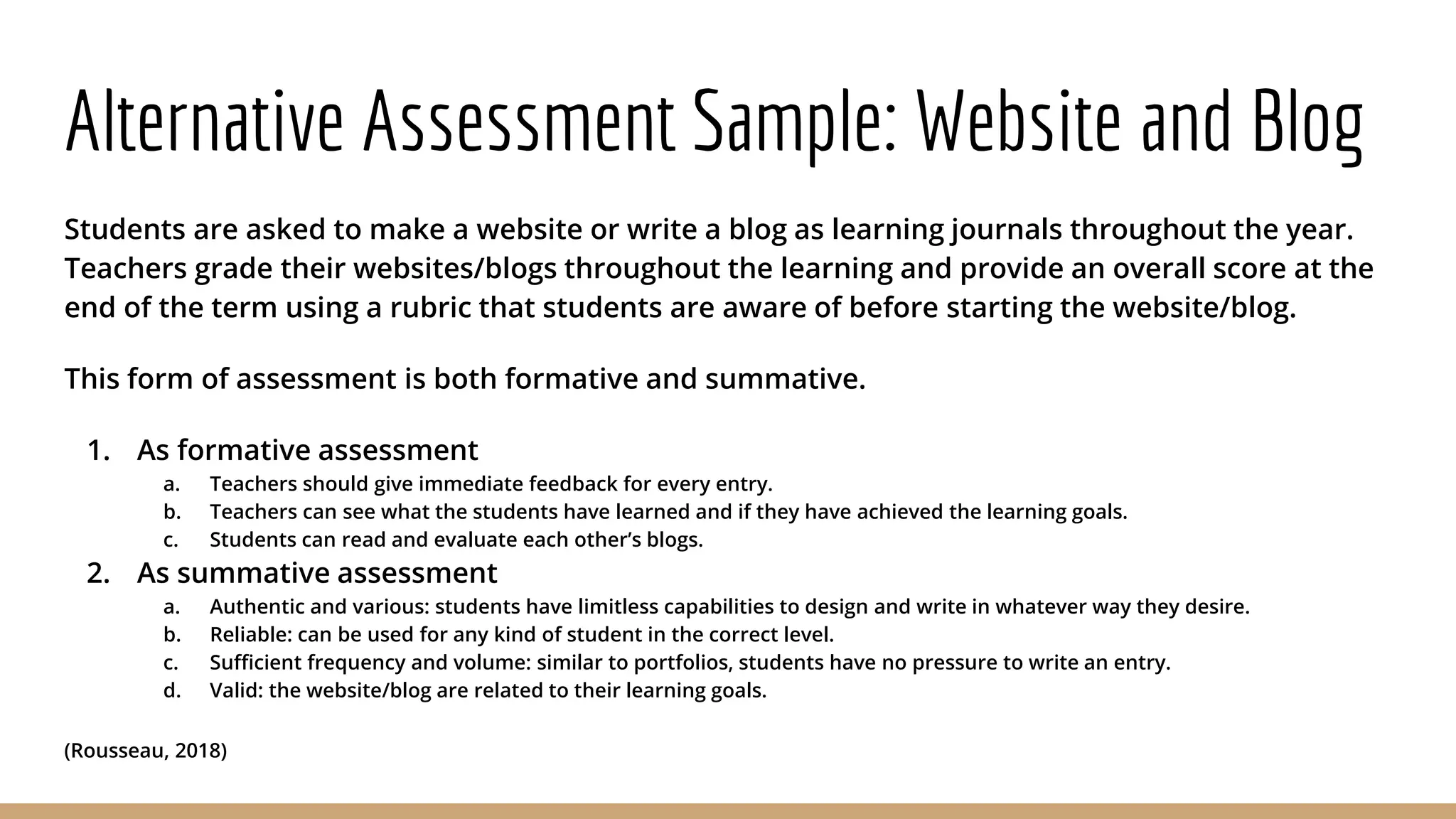 Alternative Assessment Sample: Website and Blog
Students are asked to make a website or write a blog as learning journals throughout the year.
Teachers grade their websites/blogs throughout the learning and provide an overall score at the
end of the term using a rubric that students are aware of before starting the website/blog.
This form of assessment is both formative and summative.
1. As formative assessment
a. Teachers should give immediate feedback for every entry.
b. Teachers can see what the students have learned and if they have achieved the learning goals.
c. Students can read and evaluate each other’s blogs.
2. As summative assessment
a. Authentic and various: students have limitless capabilities to design and write in whatever way they desire.
b. Reliable: can be used for any kind of student in the correct level.
c. Sufficient frequency and volume: similar to portfolios, students have no pressure to write an entry.
d. Valid: the website/blog are related to their learning goals.
(Rousseau, 2018)
 