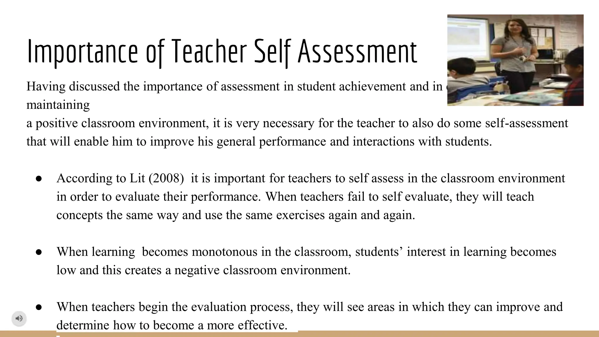 Importance of Teacher Self Assessment
Having discussed the importance of assessment in student achievement and in creating and
maintaining
a positive classroom environment, it is very necessary for the teacher to also do some self-assessment
that will enable him to improve his general performance and interactions with students.
● According to Lit (2008) it is important for teachers to self assess in the classroom environment
in order to evaluate their performance. When teachers fail to self evaluate, they will teach
concepts the same way and use the same exercises again and again.
● When learning becomes monotonous in the classroom, students’ interest in learning becomes
low and this creates a negative classroom environment.
● When teachers begin the evaluation process, they will see areas in which they can improve and
determine how to become a more effective.
 