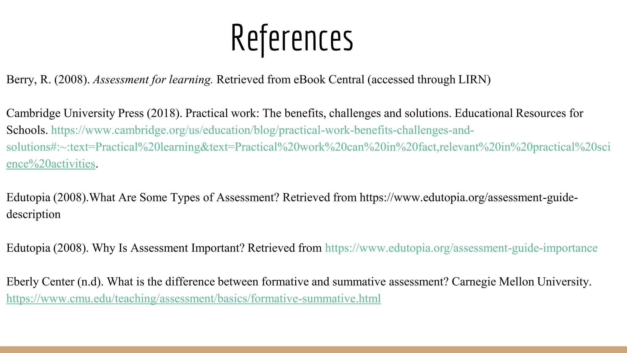 References
Berry, R. (2008). Assessment for learning. Retrieved from eBook Central (accessed through LIRN)
Cambridge University Press (2018). Practical work: The benefits, challenges and solutions. Educational Resources for
Schools. https://www.cambridge.org/us/education/blog/practical-work-benefits-challenges-and-
solutions#:~:text=Practical%20learning&text=Practical%20work%20can%20in%20fact,relevant%20in%20practical%20sci
ence%20activities.
Edutopia (2008).What Are Some Types of Assessment? Retrieved from https://www.edutopia.org/assessment-guide-
description
Edutopia (2008). Why Is Assessment Important? Retrieved from https://www.edutopia.org/assessment-guide-importance
Eberly Center (n.d). What is the difference between formative and summative assessment? Carnegie Mellon University.
https://www.cmu.edu/teaching/assessment/basics/formative-summative.html
 