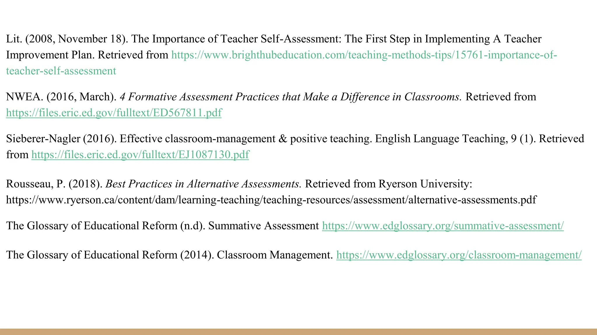 Lit. (2008, November 18). The Importance of Teacher Self-Assessment: The First Step in Implementing A Teacher
Improvement Plan. Retrieved from https://www.brighthubeducation.com/teaching-methods-tips/15761-importance-of-
teacher-self-assessment
NWEA. (2016, March). 4 Formative Assessment Practices that Make a Difference in Classrooms. Retrieved from
https://files.eric.ed.gov/fulltext/ED567811.pdf
Sieberer-Nagler (2016). Effective classroom-management & positive teaching. English Language Teaching, 9 (1). Retrieved
from https://files.eric.ed.gov/fulltext/EJ1087130.pdf
Rousseau, P. (2018). Best Practices in Alternative Assessments. Retrieved from Ryerson University:
https://www.ryerson.ca/content/dam/learning-teaching/teaching-resources/assessment/alternative-assessments.pdf
The Glossary of Educational Reform (n.d). Summative Assessment https://www.edglossary.org/summative-assessment/
The Glossary of Educational Reform (2014). Classroom Management. https://www.edglossary.org/classroom-management/
 