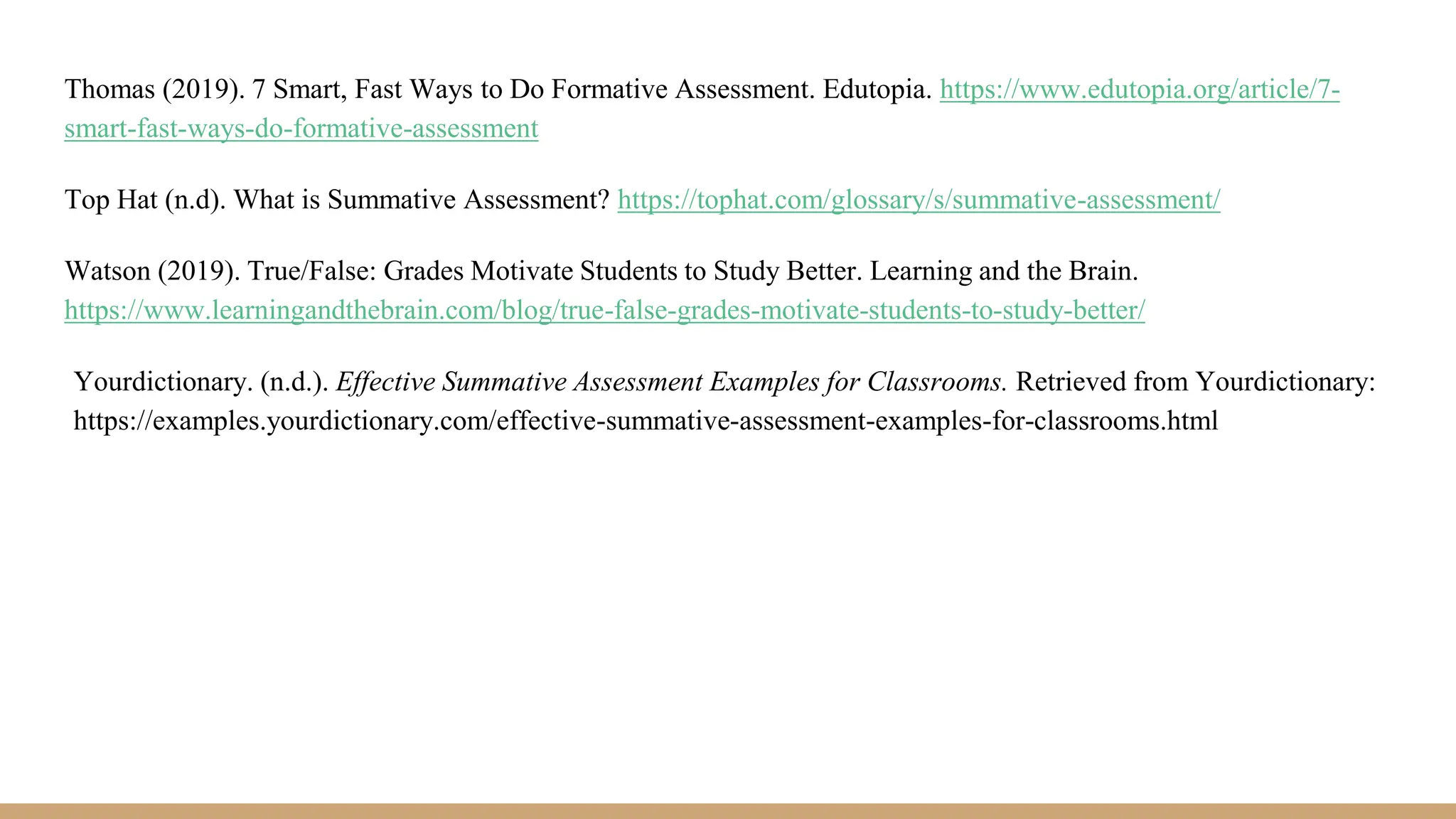 Thomas (2019). 7 Smart, Fast Ways to Do Formative Assessment. Edutopia. https://www.edutopia.org/article/7-
smart-fast-ways-do-formative-assessment
Top Hat (n.d). What is Summative Assessment? https://tophat.com/glossary/s/summative-assessment/
Watson (2019). True/False: Grades Motivate Students to Study Better. Learning and the Brain.
https://www.learningandthebrain.com/blog/true-false-grades-motivate-students-to-study-better/
Yourdictionary. (n.d.). Effective Summative Assessment Examples for Classrooms. Retrieved from Yourdictionary:
https://examples.yourdictionary.com/effective-summative-assessment-examples-for-classrooms.html
 