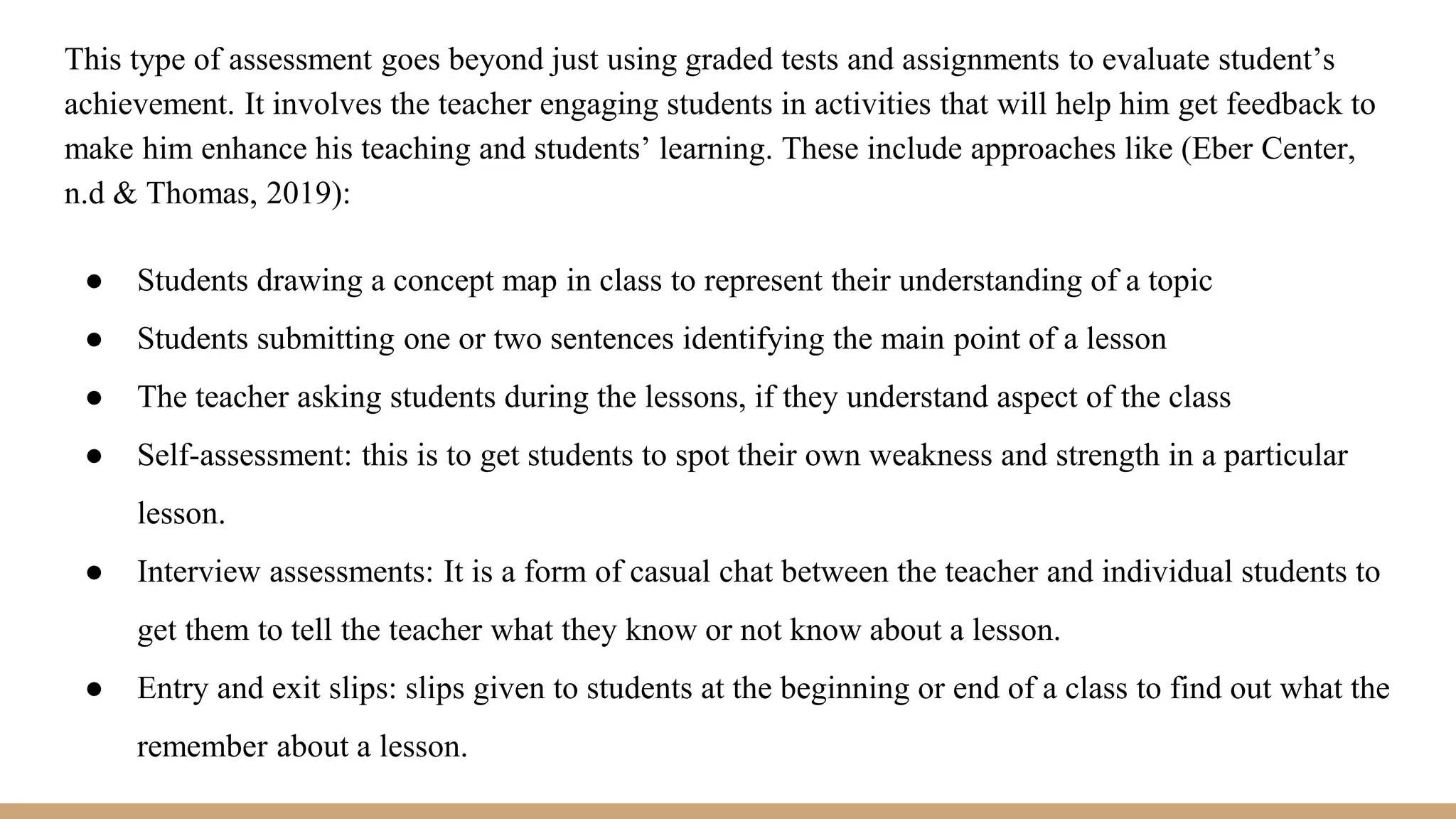 This type of assessment goes beyond just using graded tests and assignments to evaluate student’s
achievement. It involves the teacher engaging students in activities that will help him get feedback to
make him enhance his teaching and students’ learning. These include approaches like (Eber Center,
n.d & Thomas, 2019):
● Students drawing a concept map in class to represent their understanding of a topic
● Students submitting one or two sentences identifying the main point of a lesson
● The teacher asking students during the lessons, if they understand aspect of the class
● Self-assessment: this is to get students to spot their own weakness and strength in a particular
lesson.
● Interview assessments: It is a form of casual chat between the teacher and individual students to
get them to tell the teacher what they know or not know about a lesson.
● Entry and exit slips: slips given to students at the beginning or end of a class to find out what the
remember about a lesson.
 