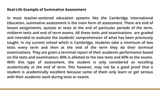 Real-Life Example of Summative Assessment
In most teacher-centered education systems like the Cambridge International
Education, summative assessment is the main form of assessment. There are end of
lesson assignments, quizzes or tests at the end of particular periods of the term,
midterm tests and end of term exams. All these tests and examinations are graded
and intended to evaluate the students’ comprehension of what has been previously
taught. In my current school which is Cambridge, students take a minimum of two
tests every term and then at the end of the term they do their terminal
examinations. They are given a terminal report of their academic performance based
on the tests and examination; 40% is allotted to the two tests and 60% to the exams.
With this type of assessment, the student is only considered as excelling
academically at the end of term. This however, may not be a good proof that a
student is academically excellent because some of them only learn or get serious
with their academic work during tests or exams.
 