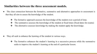 Similarities between the three assessment models.
● The clear connection between the formative, summative and alternative approaches to assessment is
that they all aim to assess the knowledge of the student.
❖ The formative approach assesses the knowledge of the student over a period of time.
❖ The summative assesses the knowledge of the student at fixed times (fixed dates for exams)
❖ The alternative assesses knowledge by making the student apply the knowledge.
● They all seek to enhance the learning of the student in various ways.
❖ The formative enhances the student’s learning in a successive process while the summative
seeks to improve the student’s learning at the end of a particular lesson.
 