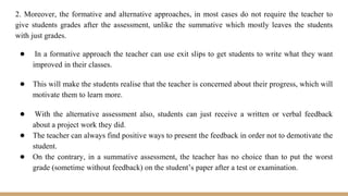 2. Moreover, the formative and alternative approaches, in most cases do not require the teacher to
give students grades after the assessment, unlike the summative which mostly leaves the students
with just grades.
● In a formative approach the teacher can use exit slips to get students to write what they want
improved in their classes.
● This will make the students realise that the teacher is concerned about their progress, which will
motivate them to learn more.
● With the alternative assessment also, students can just receive a written or verbal feedback
about a project work they did.
● The teacher can always find positive ways to present the feedback in order not to demotivate the
student.
● On the contrary, in a summative assessment, the teacher has no choice than to put the worst
grade (sometime without feedback) on the student’s paper after a test or examination.
 