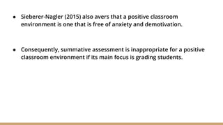 ● Sieberer-Nagler (2015) also avers that a positive classroom
environment is one that is free of anxiety and demotivation.
● Consequently, summative assessment is inappropriate for a positive
classroom environment if its main focus is grading students.
 